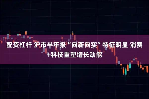 配资杠杆 沪市半年报“向新向实”特征明显 消费+科技重塑增长动能