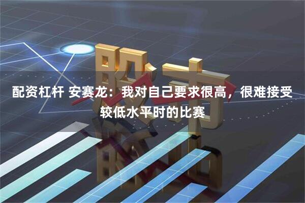 配资杠杆 安赛龙：我对自己要求很高，很难接受较低水平时的比赛