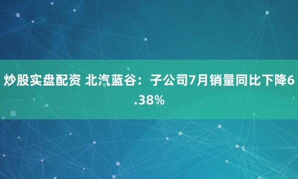 炒股实盘配资 北汽蓝谷：子公司7月销量同比下降6.38%