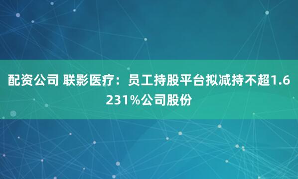 配资公司 联影医疗：员工持股平台拟减持不超1.6231%公司股份