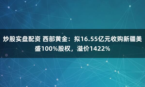 炒股实盘配资 西部黄金：拟16.55亿元收购新疆美盛100%股权，溢价1422%