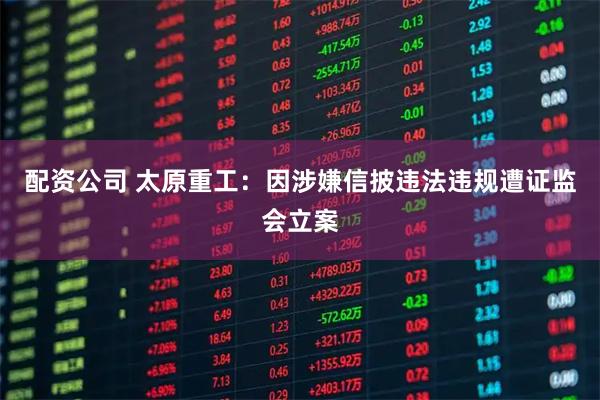 配资公司 太原重工：因涉嫌信披违法违规遭证监会立案