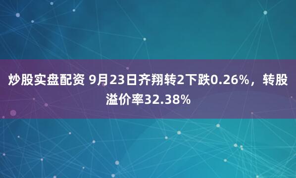 炒股实盘配资 9月23日齐翔转2下跌0.26%，转股溢价率32.38%