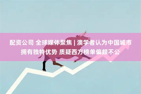 配资公司 全球媒体聚焦&#32;|&#32;澳学者认为中国城市拥有独特优势&#32;质疑西方榜单偏颇不公