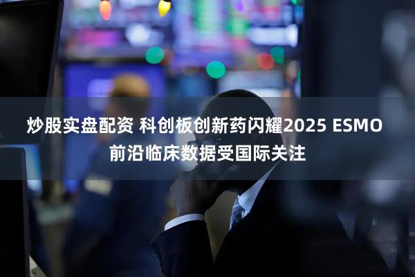 炒股实盘配资 科创板创新药闪耀2025 ESMO 前沿临床数据受国际关注