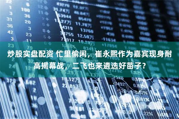 炒股实盘配资 忙里偷闲，崔永熙作为嘉宾现身耐高揭幕战，二飞也来遴选好苗子？