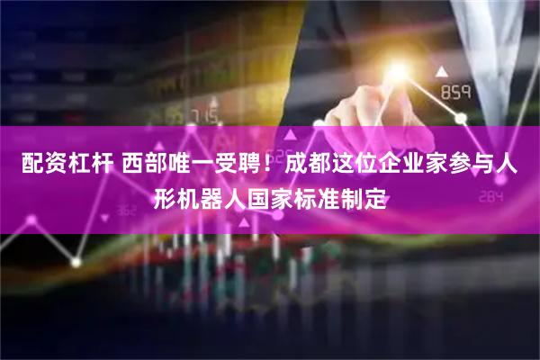 配资杠杆 西部唯一受聘！成都这位企业家参与人形机器人国家标准制定