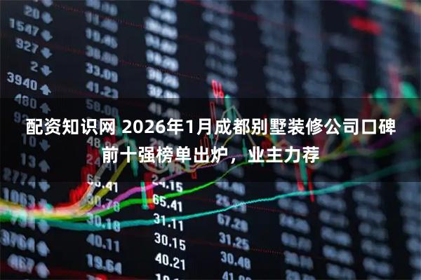 配资知识网 2026年1月成都别墅装修公司口碑前十强榜单出炉，业主力荐