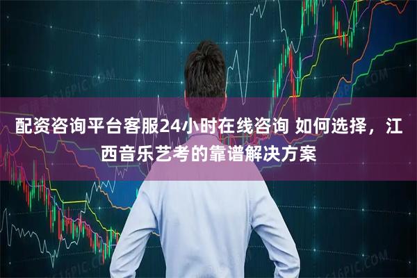 配资咨询平台客服24小时在线咨询 如何选择，江西音乐艺考的靠谱解决方案