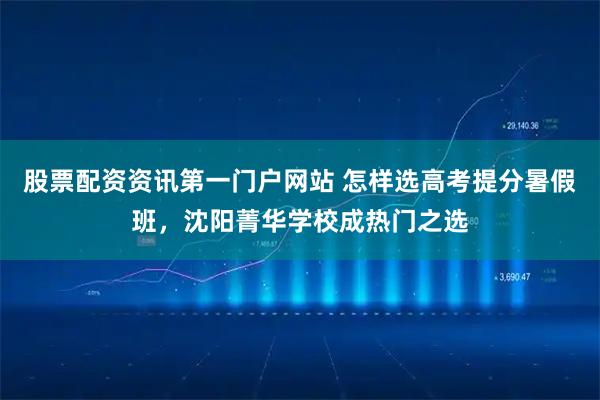 股票配资资讯第一门户网站 怎样选高考提分暑假班，沈阳菁华学校成热门之选