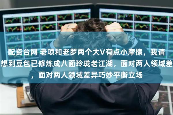 配资台网 老项和老罗两个大V有点小摩擦，我请豆包来评论，没想到豆包已修炼成八面玲珑老江湖，面对两人领域差异巧妙平衡立场