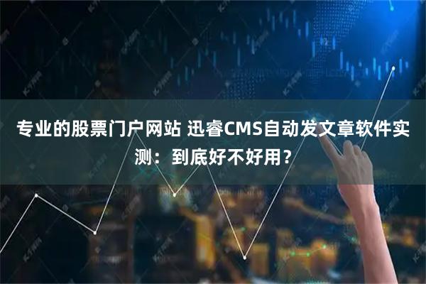 专业的股票门户网站 迅睿CMS自动发文章软件实测：到底好不好用？
