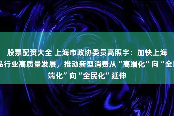 股票配资大全 上海市政协委员高照宇：加快上海二手奢侈品行业高质量发展，推动新型消费从“高端化”向“全民化”延伸