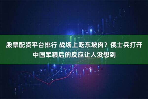 股票配资平台排行 战场上吃东坡肉？俄士兵打开中国军粮后的反应让人没想到