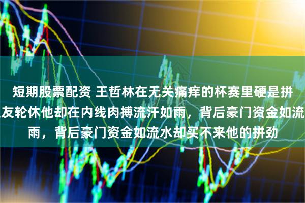 短期股票配资 王哲林在无关痛痒的杯赛里硬是拼到身体透支抽筋，队友轮休他却在内线肉搏流汗如雨，背后豪门资金如流水却买不来他的拼劲