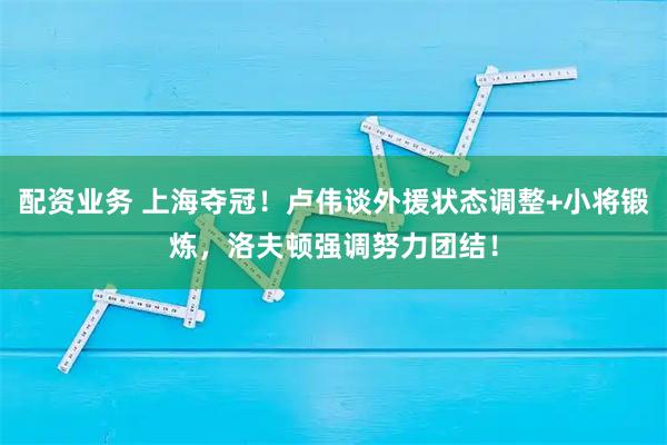 配资业务 上海夺冠！卢伟谈外援状态调整+小将锻炼，洛夫顿强调努力团结！