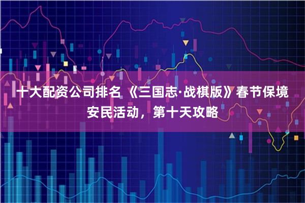 十大配资公司排名 《三国志·战棋版》春节保境安民活动，第十天攻略