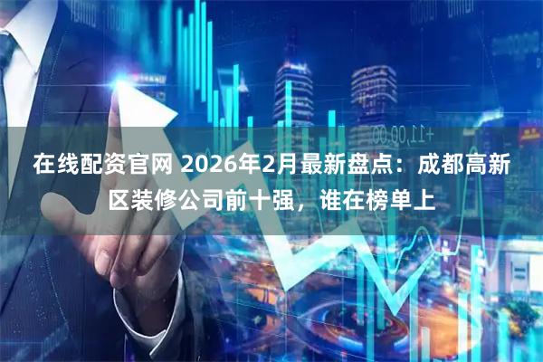在线配资官网 2026年2月最新盘点：成都高新区装修公司前十强，谁在榜单上
