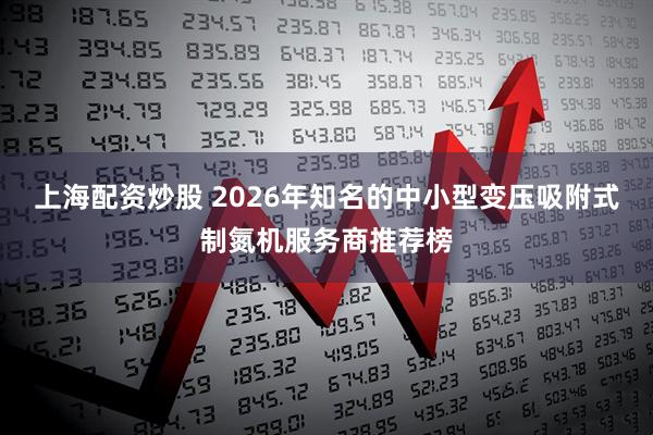 上海配资炒股 2026年知名的中小型变压吸附式制氮机服务商推荐榜
