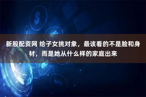 新股配资网 给子女挑对象，最该看的不是脸和身材，而是她从什么样的家庭出来