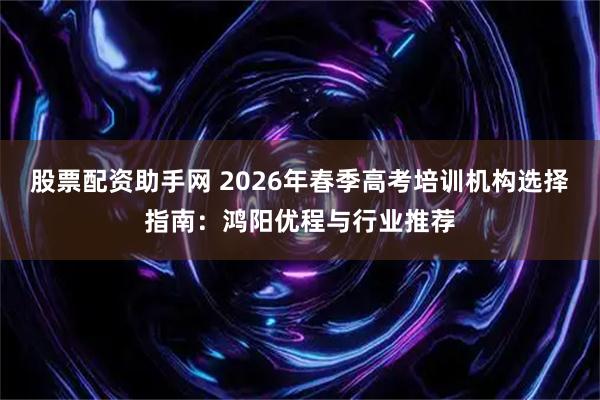 股票配资助手网 2026年春季高考培训机构选择指南：鸿阳优程与行业推荐