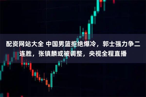 配资网站大全 中国男篮拒绝爆冷，郭士强力争二连胜，张镇麟或被调整，央视全程直播