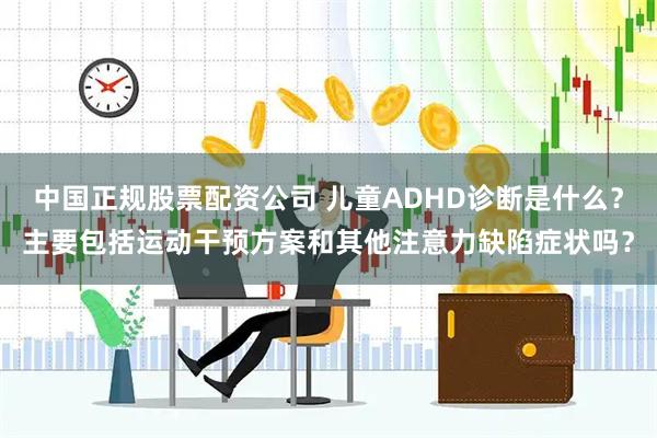 中国正规股票配资公司 儿童ADHD诊断是什么？主要包括运动干预方案和其他注意力缺陷症状吗？