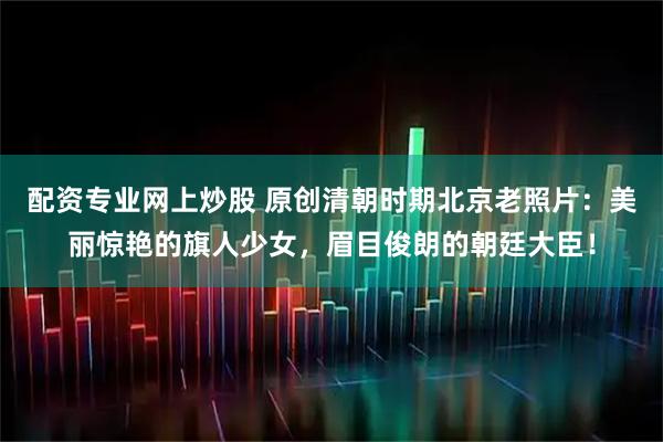 配资专业网上炒股 原创清朝时期北京老照片：美丽惊艳的旗人少女，眉目俊朗的朝廷大臣！