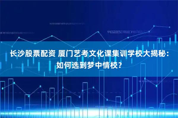 长沙股票配资 厦门艺考文化课集训学校大揭秘：如何选到梦中情校？