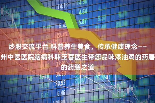 炒股交流平台 科普养生美食，传承健康理念——怒江州中医医院脑病科韩玉喜医生带您品味漆油鸡的药膳之道