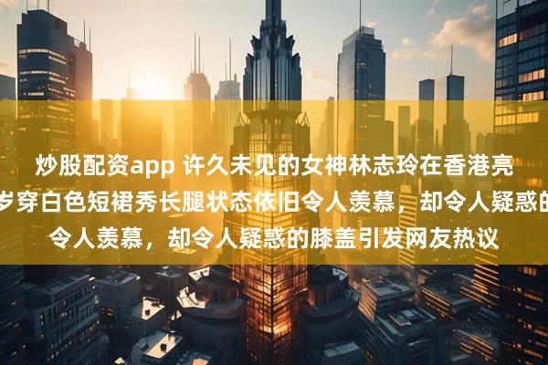炒股配资app 许久未见的女神林志玲在香港亮相参加马拉松，52岁穿白色短裙秀长腿状态依旧令人羡慕，却令人疑惑的膝盖引发网友热议